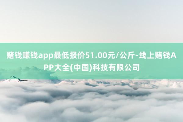 赌钱赚钱app最低报价51.00元/公斤-线上赌钱APP大全(中国)科技有限公司