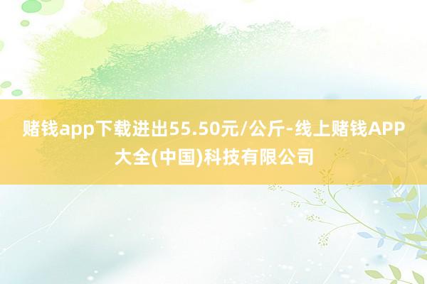 赌钱app下载进出55.50元/公斤-线上赌钱APP大全(中国)科技有限公司