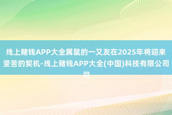 线上赌钱APP大全属鼠的一又友在2025年将迎来坚苦的契机-线上赌钱APP大全(中国)科技有限公司