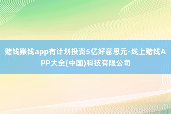赌钱赚钱app有计划投资5亿好意思元-线上赌钱APP大全(中国)科技有限公司