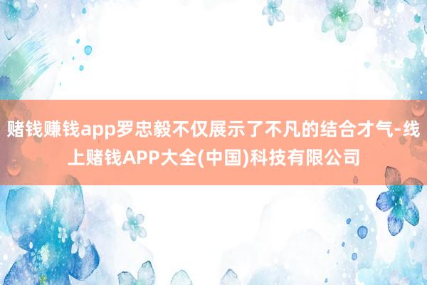 赌钱赚钱app罗忠毅不仅展示了不凡的结合才气-线上赌钱APP大全(中国)科技有限公司