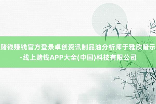 赌钱赚钱官方登录卓创资讯制品油分析师于雅欣暗示-线上赌钱APP大全(中国)科技有限公司