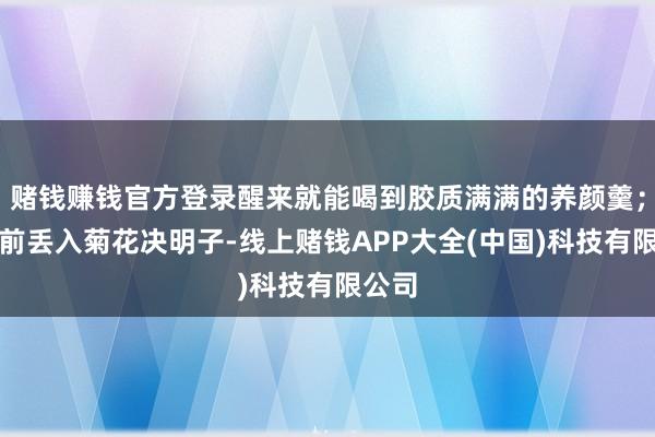 赌钱赚钱官方登录醒来就能喝到胶质满满的养颜羹；上班前丢入菊花决明子-线上赌钱APP大全(中国)科技有限公司