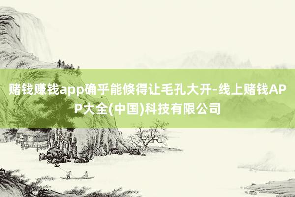 赌钱赚钱app确乎能倏得让毛孔大开-线上赌钱APP大全(中国)科技有限公司